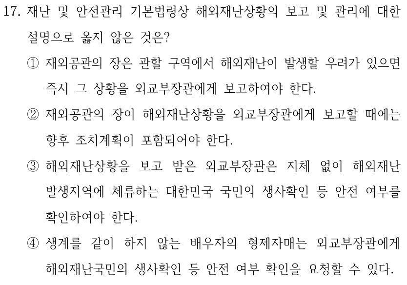 17. 재난 및 안전관리 기본법령상 해외재난상황의 보고 및 관리에 대한 설명으로 옳지 않은 것은? ①재외공관의 장은 관할 구역에서 해외재난이 발생할 우려가 있으면 즉시 그 상황을 외교부장관에게 보고하여야 한다. ②재외공관의 장이 해외재난상황을 외교부장관에게 보고할 때에는 향후 조치계획이 포함되어야 한다. ③해외재난상황을 보고 받은 외교부장관은 지체 없이 해외재난 발생지역에 체류하는 대한민국 국민의 생사확인 등 안전 여부를 확인하여야 한다. ④생계를 같이 하지 않는 배우자의 형제자매는 외교부장관에게 해외재난국민의 생사확인 등 안전 여부 확인을 요청할 수 있다.