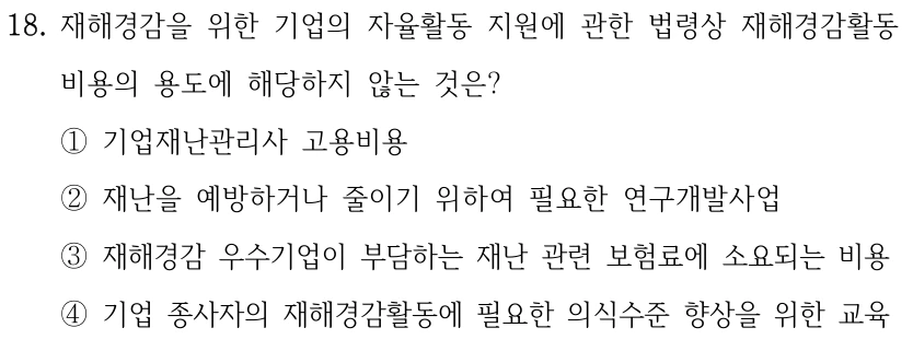 18. 재해경감을 위한 기업의 자율활동 지원에 관한 법령상 재해경감활동 비용의 용도에 해당하지 않는 것은? ①기업재난관리사 고용비용 ②재난을 예방하거나 줄이기 위하여 필요한 연구개발사업 ③재해경감 우수기업이 부담하는 재난 관련 보험료에 소요되는 비용 ④기업 종사자의 재해경감활동에 필요한 의식수준 향상을 위한 교육