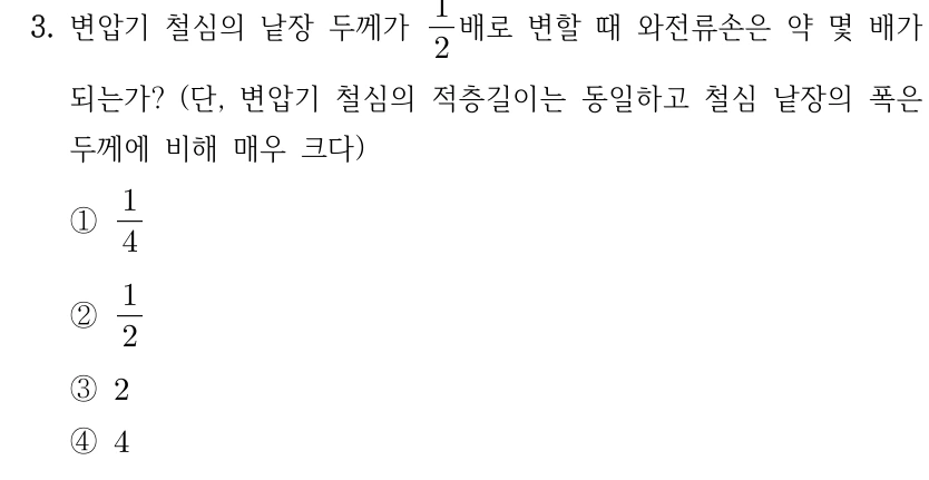 3. 변압기 철심의 낱장 두께가 1/2배로 변할 때 와전류손은 약 몇 배가 되는가? (단, 변압기 철심의 적층길이는 동일하고 철심 낱장의 폭은 두께에 비해 매우 크다) ① 1/4 ② 1/2 ③ 2 ④ 4