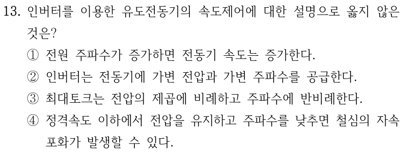 13. 인버터를 이용한 유도전동기의 속도제어에 대한 설명으로 옳지 않은 것은? ①전원 주파수가 증가하면 전동기 속도는 증가한다. ②인버터는 전동기에 가변 전압과 가변 주파수를 공급한다. ③최대토크는 전압의 제곱에 비례하고 주파수에 반비례한다. ④정격속도 이하에서 전압을 유지하고 주파수를 낮추면 철심의 자속 포화가 발생할 수 있다.