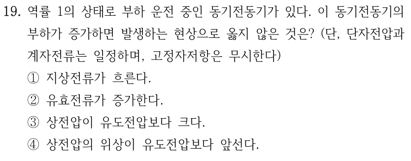 19. 역률 1의 상태로 부하 운전 중인 동기전동기가 있다. 이 동기전동기의 부하가 증가하면 발생하는 현상으로 옳지 않은 것은? (단, 단자전압과 계자전류는 일정하며, 고정자저항은 무시한다) ①지상전류가 흐른다. ②유효전류가 증가한다. ③상전압이 유도전압보다 크다. ④상전압의 위상이 유도전압보다 앞선다.