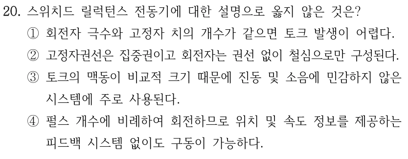 20. 스위치드 릴럭턴스 전동기에 대한 설명으로 옳지 않은 것은? ①회전자 극수와 고정자 치의 개수가 같으면 토크 발생이 어렵다. ②고정자권선은 집중권이고 회전자는 권선 없이 철심으로만 구성된다. ③토크의 맥동이 비교적 크기 때문에 진동 및 소음에 민감하지 않은 시스템에 주로 사용된다. ④펄스 개수에 비례하여 회전하므로 위치 및 속도 정보를 제공하는 피드백 시스템 없이도 구동이 가능하다.