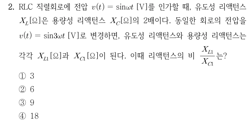 2. RLC 직렬회로에 전압 v(t) = sin(ωt) [V]를 인가할 때 유도성 리액턴스 X_L [Ω]은 용량성 리액턴스 X_C [Ω]의 2배이다. 동일한 회로의 전압을 v(t) = sin(3ωt) [V]로 변경하면 각각 X_L1과 X_C1이 된다. 리액턴스의 비 X_L1/X_C1은? ① 3 ② 6 ③ 9 ④ 18
