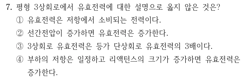 7. 평형 3상회로에서 유효전력에 대한 설명으로 옳지 않은 것은? ①유효전력은 저항에서 소비되는 전력이다. ②선간전압이 증가하면 유효전력은 증가한다. ③3상회로 유효전력은 등가 단상회로 유효전력의 3배이다. ④부하의 저항은 일정하고 리액턴스의 크기가 증가하면 유효전력은 증가한다.