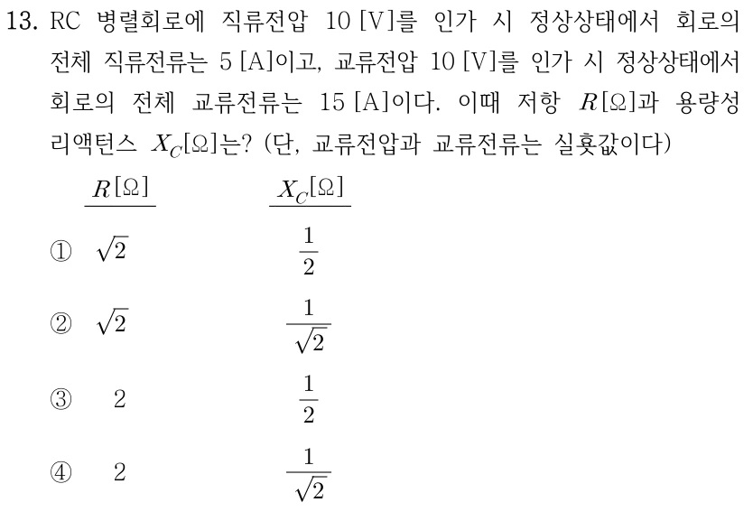 13. RC 병렬회로에 직류전압 10 V를 인가 시 정상상태의 전체 직류전류는 5 A이고, 교류전압 10 V를 인가 시 전체 교류전류는 15 A이다. 저항 R [Ω]과 용량성 리액턴스 X_C [Ω]는? 교류전압과 교류전류는 실횻값이다. 선지의 열 순서는 R, X_C이다. ① √2, 1/2 ② √2, 1/√2 ③ 2, 1/2 ④ 2, 1/√2