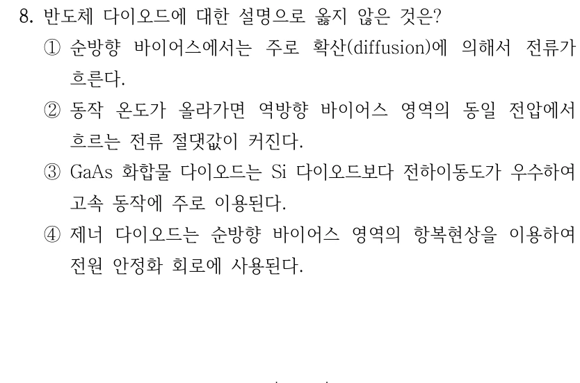 8. 반도체 다이오드에 대한 설명으로 옳지 않은 것은? ①순방향 바이어스에서는 주로 확산(diffusion)에 의해서 전류가 흐른다. ②동작 온도가 올라가면 역방향 바이어스 영역의 동일 전압에서 흐르는 전류 절댓값이 커진다. ③GaAs 화합물 다이오드는 Si 다이오드보다 전하이동도가 우수하여 고속 동작에 주로 이용된다. ④제너 다이오드는 순방향 바이어스 영역의 항복현상을 이용하여 전원 안정화 회로에 사용된다.
