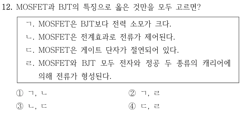 12. MOSFET과 BJT의 특징으로 옳은 것만을 모두 고르면? ㄱ. MOSFET은 BJT보다 전력 소모가 크다. ㄴ. MOSFET은 전계효과로 전류가 제어된다. ㄷ. MOSFET은 게이트 단자가 절연되어 있다. ㄹ. MOSFET와 BJT 모두 전자와 정공 두 종류의 캐리어에 의해 전류가 형성된다. ①ㄱ, ㄴ ②ㄱ, ㄹ ③ㄴ, ㄷ ④ㄷ, ㄹ