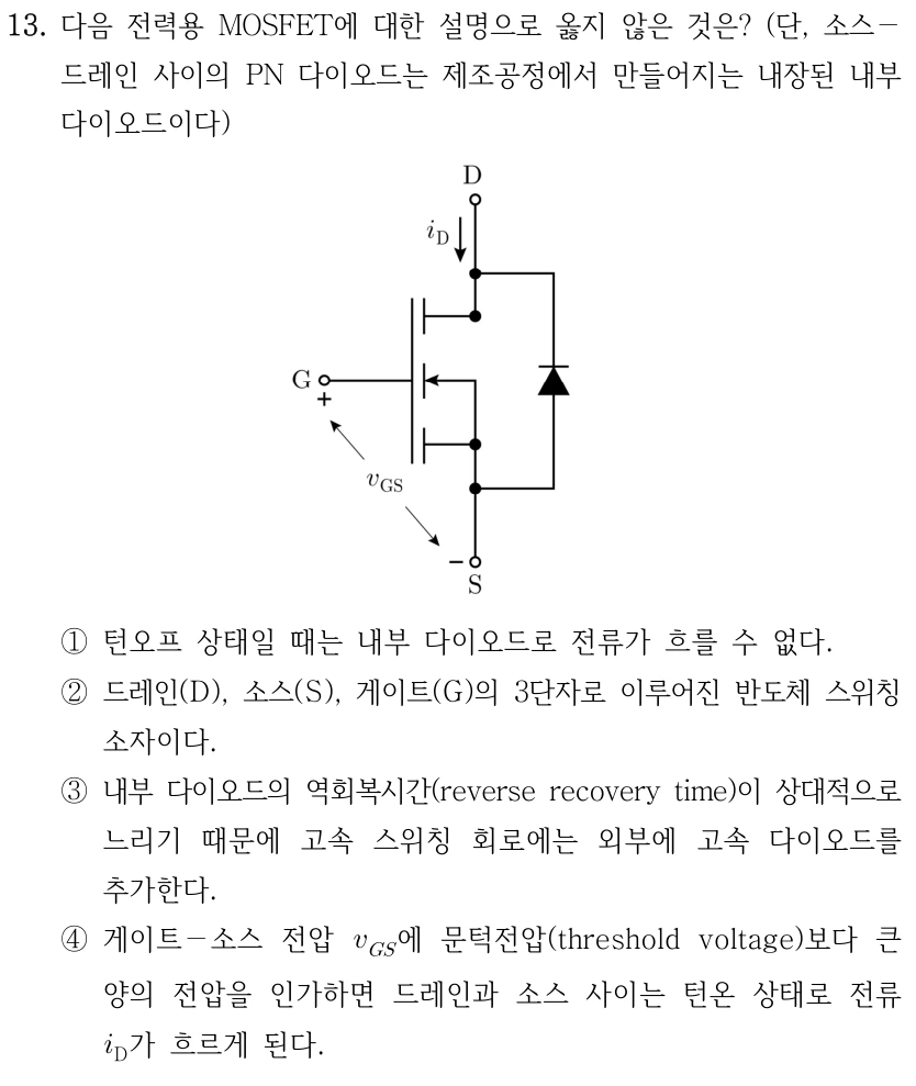 13. 그림의 전력용 MOSFET에 대한 설명으로 옳지 않은 것은? 소스-드레인 사이 PN 다이오드는 제조공정에서 만들어지는 내부 다이오드이다. 그림의 위 단자는 D, 아래는 S, 왼쪽은 G이며 i_D는 위에서 아래로, v_GS의 +는 G와 -는 S에 표시된다. 내부 다이오드는 D-S 사이 오른쪽 가지에 있다. ① 턴오프 상태일 때 내부 다이오드로 전류가 흐를 수 없다. ② D·S·G의 3단자로 이루어진 반도체 스위칭 소자이다. ③ 내부 다이오드의 역회복시간이 상대적으로 느려 고속 스위칭 회로에는 외부 고속 다이오드를 추가한다. ④ 게이트-소스 전압 v_GS에 문턱전압보다 큰 양의 전압을 인가하면 드레인-소스가 턴온되어 i_D가 흐른다.