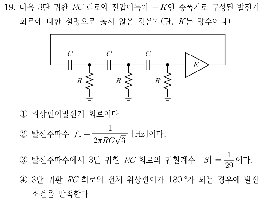 19. 3단 귀환 RC 회로와 전압이득 -K인 증폭기의 발진기 설명으로 옳지 않은 것은? K는 양수이다. 그림에서 증폭기 출력이 직렬 커패시터 C 3개를 통해 입력으로 귀환되고, 각 커패시터 다음 접점은 저항 R을 통해 접지에 연결된다. ① 위상편이발진기이다. ② f_r=1/(2πRC√3) [Hz]이다. ③ 발진주파수에서 3단 귀환 RC 회로의 |β|=1/29이다. ④ 3단 귀환 RC 회로 전체 위상편이가 180°이면 발진조건을 만족한다.
