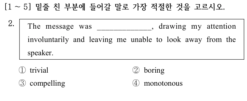 [1 ～5] 밑줄 친 부분에 들어갈 말로 가장 적절한 것을 고르시오. 2. The message was _____________, drawing my attention involuntarily and leaving me unable to look away from the speaker. ①trivial ②boring ③compelling ④monotonous