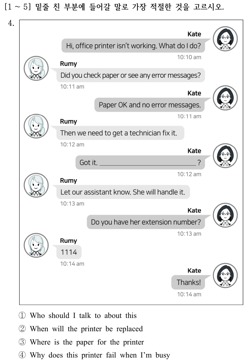 [1 ～5] 밑줄 친 부분에 들어갈 말로 가장 적절한 것을 고르시오. Kate: Hi, office printer isn’t working. What do I do? Rumy: Did you check paper or see any error messages? Kate: Paper OK and no error messages. Rumy: Then we need to get a technician fix it. Kate: Got it. __________? Rumy: Let our assistant know. She will handle it. Kate: Do you have her extension number? Rumy: 1114. Kate: Thanks! 4. ①Who should I talk to about this ②When will the printer be replaced ③Where is the paper for the printer ④Why does this printer fail when I’m busy