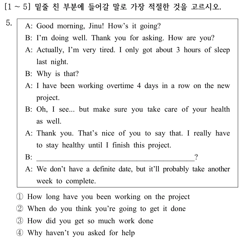 [1 ～5] 밑줄 친 부분에 들어갈 말로 가장 적절한 것을 고르시오. 5. A: Good morning, Jinu! How’s it going? B: I’m doing well. Thank you for asking. How are you? A: Actually, I’m very tired. I only got about 3 hours of sleep last night. B: Why is that? A: I have been working overtime 4 days in a row on the new project. B: Oh, I see... but make sure you take care of your health as well. A: Thank you. That’s nice of you to say that. I really have to stay healthy until I finish this project. B: _________________________________________? A: We don’t have a definite date, but it’ll probably take another week to complete. ①How long have you been working on the project ②When do you think you’re going to get it done ③How did you get so much work done ④Why haven’t you asked for help