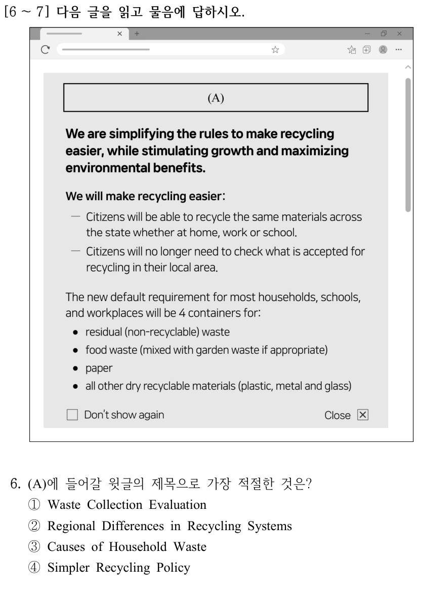 [6 ～7] 다음 글을 읽고 물음에 답하시오. (A) We are simplifying the rules to make recycling easier, while stimulating growth and maximizing environmental benefits. We will make recycling easier: Citizens will be able to recycle the same materials across the state whether at home, work or school. Citizens will no longer need to check what is accepted for recycling in their local area. The new default requirement for most households, schools, and workplaces will be 4 containers for: residual (non-recyclable) waste; food waste (mixed with garden waste if appropriate); paper; all other dry recyclable materials (plastic, metal and glass). Don’t show again. Close. 6. (A)에 들어갈 윗글의 제목으로 가장 적절한 것은? ①Waste Collection Evaluation ②Regional Differences in Recycling Systems ③Causes of Household Waste ④Simpler Recycling Policy
