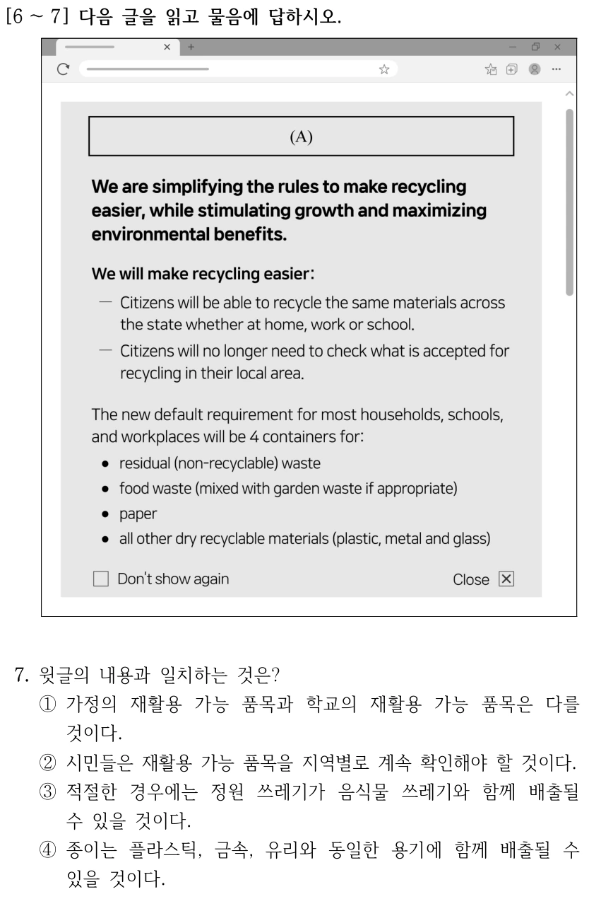 [6 ～7] 다음 글을 읽고 물음에 답하시오. (A) We are simplifying the rules to make recycling easier, while stimulating growth and maximizing environmental benefits. We will make recycling easier: Citizens will be able to recycle the same materials across the state whether at home, work or school. Citizens will no longer need to check what is accepted for recycling in their local area. The new default requirement for most households, schools, and workplaces will be 4 containers for: residual (non-recyclable) waste; food waste (mixed with garden waste if appropriate); paper; all other dry recyclable materials (plastic, metal and glass). Don’t show again. Close. 7. 윗글의 내용과 일치하는 것은? ①가정의 재활용 가능 품목과 학교의 재활용 가능 품목은 다를 것이다. ②시민들은 재활용 가능 품목을 지역별로 계속 확인해야 할 것이다. ③적절한 경우에는 정원 쓰레기가 음식물 쓰레기와 함께 배출될 수 있을 것이다. ④종이는 플라스틱, 금속, 유리와 동일한 용기에 함께 배출될 수 있을 것이다.