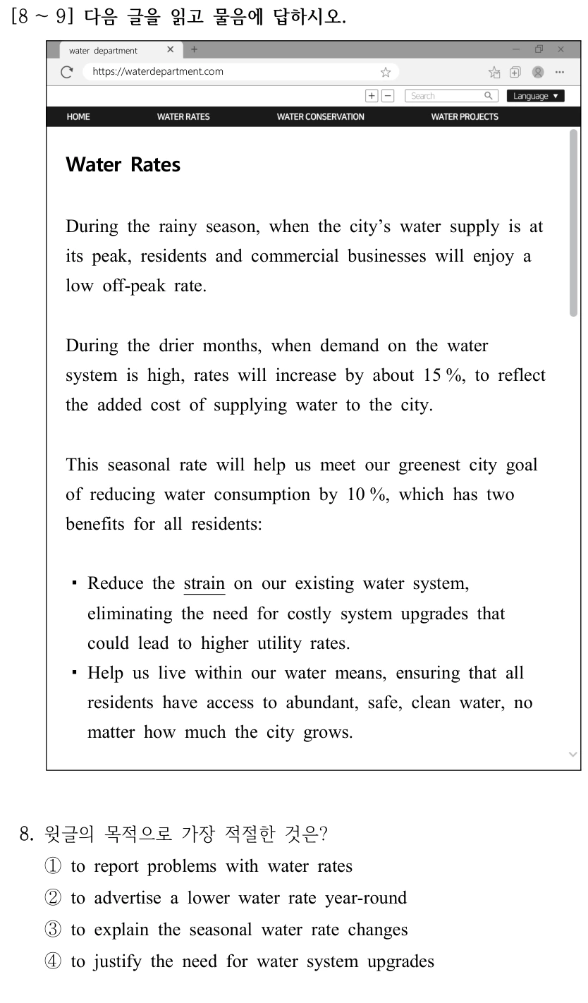 [8 ～9] 다음 글을 읽고 물음에 답하시오. water department https://waterdepartment.com Water Rates During the rainy season, when the city’s water supply is at its peak, residents and commercial businesses will enjoy a low off-peak rate. During the drier months, when demand on the water system is high, rates will increase by about 15 %, to reflect the added cost of supplying water to the city. This seasonal rate will help us meet our greenest city goal of reducing water consumption by 10 %, which has two benefits for all residents: ▪Reduce the strain on our existing water system, eliminating the need for costly system upgrades that could lead to higher utility rates. ▪Help us live within our water means, ensuring that all residents have access to abundant, safe, clean water, no matter how much the city grows. 8. 윗글의 목적으로 가장 적절한 것은? ①to report problems with water rates ②to advertise a lower water rate year-round ③to explain the seasonal water rate changes ④to justify the need for water system upgrades