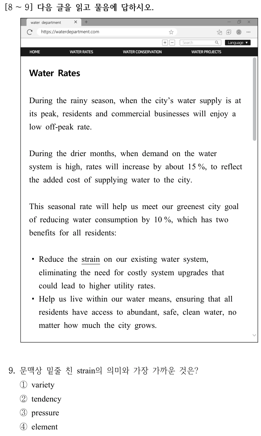 [8 ～9] 다음 글을 읽고 물음에 답하시오. water department https://waterdepartment.com Water Rates During the rainy season, when the city’s water supply is at its peak, residents and commercial businesses will enjoy a low off-peak rate. During the drier months, when demand on the water system is high, rates will increase by about 15 %, to reflect the added cost of supplying water to the city. This seasonal rate will help us meet our greenest city goal of reducing water consumption by 10 %, which has two benefits for all residents: ▪Reduce the strain on our existing water system, eliminating the need for costly system upgrades that could lead to higher utility rates. ▪Help us live within our water means, ensuring that all residents have access to abundant, safe, clean water, no matter how much the city grows. 9. 문맥상 밑줄 친 strain의 의미와 가장 가까운 것은? ①variety ②tendency ③pressure ④element