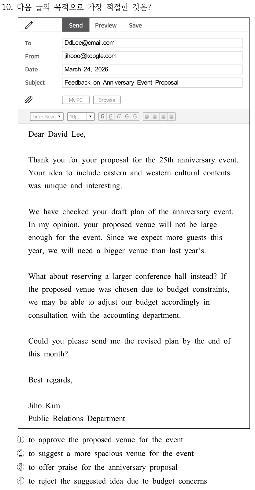 10. 다음 글의 목적으로 가장 적절한 것은? DdLee@cmail.com jihooo@koogle.com March 24, 2026 Feedback on Anniversary Event Proposal Dear David Lee, Thank you for your proposal for the 25th anniversary event. Your idea to include eastern and western cultural contents was unique and interesting. We have checked your draft plan of the anniversary event. In my opinion, your proposed venue will not be large enough for the event. Since we expect more guests this year, we will need a bigger venue than last year’s. What about reserving a larger conference hall instead? If the proposed venue was chosen due to budget constraints, we may be able to adjust our budget accordingly in consultation with the accounting department. Could you please send me the revised plan by the end of this month? Best regards, Jiho Kim Public Relations Department ①to approve the proposed venue for the event ②to suggest a more spacious venue for the event ③to offer praise for the anniversary proposal ④to reject the suggested idea due to budget concerns