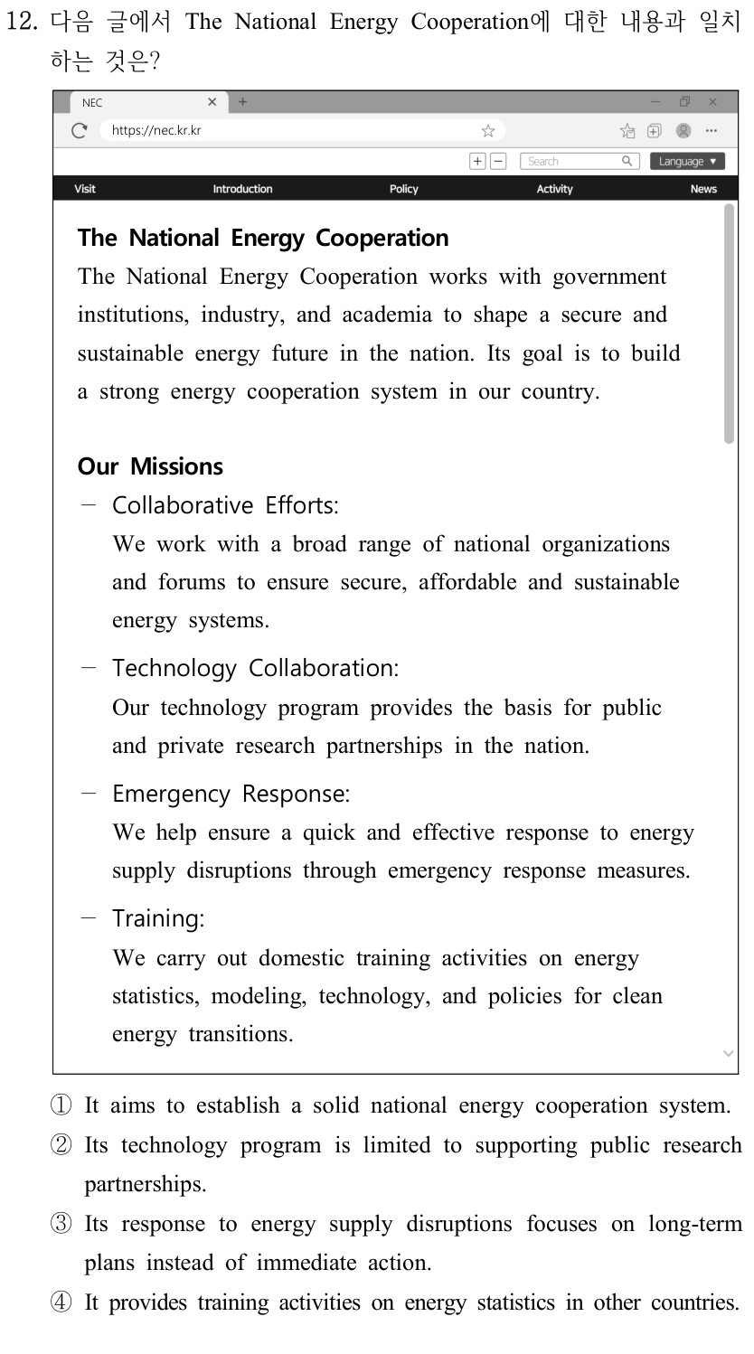 12. 다음 글에서 The National Energy Cooperation에 대한 내용과 일치 하는 것은? NEC https://nec.kr.kr The National Energy Cooperation The National Energy Cooperation works with government institutions, industry, and academia to shape a secure and sustainable energy future in the nation. Its goal is to build a strong energy cooperation system in our country. Our Missions — Collaborative Efforts: We work with a broad range of national organizations and forums to ensure secure, affordable and sustainable energy systems. — Technology Collaboration: Our technology program provides the basis for public and private research partnerships in the nation. — Emergency Response: We help ensure a quick and effective response to energy supply disruptions through emergency response measures. －Training: We carry out domestic training activities on energy statistics, modeling, technology, and policies for clean energy transitions. ①It aims to establish a solid national energy cooperation system. ②Its technology program is limited to supporting public research partnerships. ③Its response to energy supply disruptions focuses on long-term plans instead of immediate action. ④It provides training activities on energy statistics in other countries.