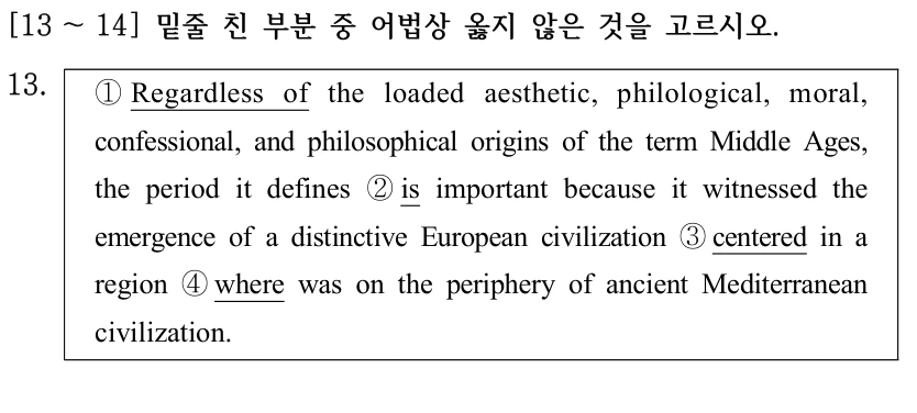 [13 ～14] 밑줄 친 부분 중 어법상 옳지 않은 것을 고르시오. 13. ①Regardless of the loaded aesthetic, philological, moral, confessional, and philosophical origins of the term Middle Ages, the period it defines ②is important because it witnessed the emergence of a distinctive European civilization ③centered in a region ④where was on the periphery of ancient Mediterranean civilization.