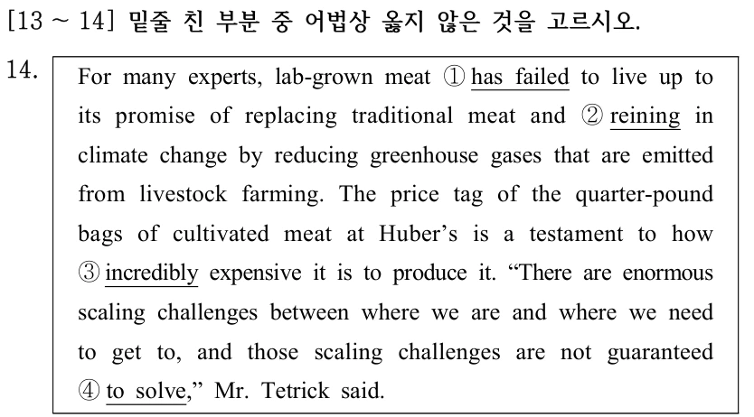 [13 ～14] 밑줄 친 부분 중 어법상 옳지 않은 것을 고르시오. 14. For many experts, lab-grown meat ①has failed to live up to its promise of replacing traditional meat and ②reining in climate change by reducing greenhouse gases that are emitted from livestock farming. The price tag of the quarter-pound bags of cultivated meat at Huber’s is a testament to how ③incredibly expensive it is to produce it. “There are enormous scaling challenges between where we are and where we need to get to, and those scaling challenges are not guaranteed ④to solve,” Mr. Tetrick said.