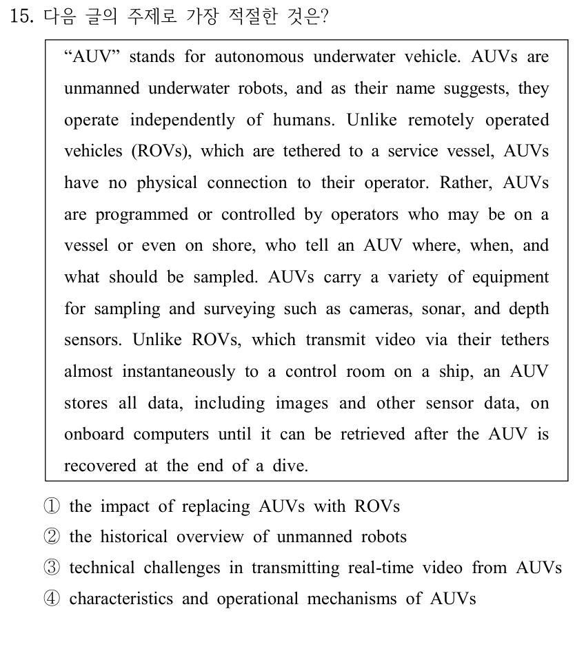 15. 다음 글의 주제로 가장 적절한 것은? “AUV” stands for autonomous underwater vehicle. AUVs are unmanned underwater robots, and as their name suggests, they operate independently of humans. Unlike remotely operated vehicles (ROVs), which are tethered to a service vessel, AUVs have no physical connection to their operator. Rather, AUVs are programmed or controlled by operators who may be on a vessel or even on shore, who tell an AUV where, when, and what should be sampled. AUVs carry a variety of equipment for sampling and surveying such as cameras, sonar, and depth sensors. Unlike ROVs, which transmit video via their tethers almost instantaneously to a control room on a ship, an AUV stores all data, including images and other sensor data, on onboard computers until it can be retrieved after the AUV is recovered at the end of a dive. ①the impact of replacing AUVs with ROVs ②the historical overview of unmanned robots ③technical challenges in transmitting real-time video from AUVs ④characteristics and operational mechanisms of AUVs