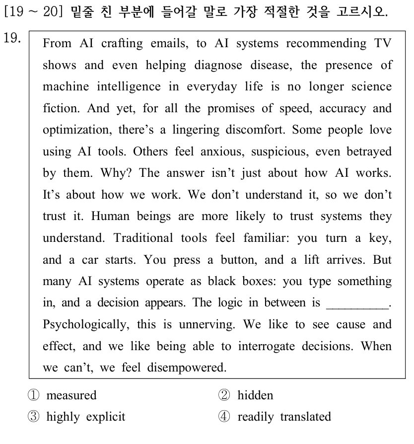 [19 ～20] 밑줄 친 부분에 들어갈 말로 가장 적절한 것을 고르시오. 19. From AI crafting emails, to AI systems recommending TV shows and even helping diagnose disease, the presence of machine intelligence in everyday life is no longer science fiction. And yet, for all the promises of speed, accuracy and optimization, there’s a lingering discomfort. Some people love using AI tools. Others feel anxious, suspicious, even betrayed by them. Why? The answer isn’t just about how AI works. It’s about how we work. We don’t understand it, so we don’t trust it. Human beings are more likely to trust systems they understand. Traditional tools feel familiar: you turn a key, and a car starts. You press a button, and a lift arrives. But many AI systems operate as black boxes: you type something in, and a decision appears. The logic in between is __________. Psychologically, this is unnerving. We like to see cause and effect, and we like being able to interrogate decisions. When we can’t, we feel disempowered. ①measured ②hidden ③highly explicit ④readily translated