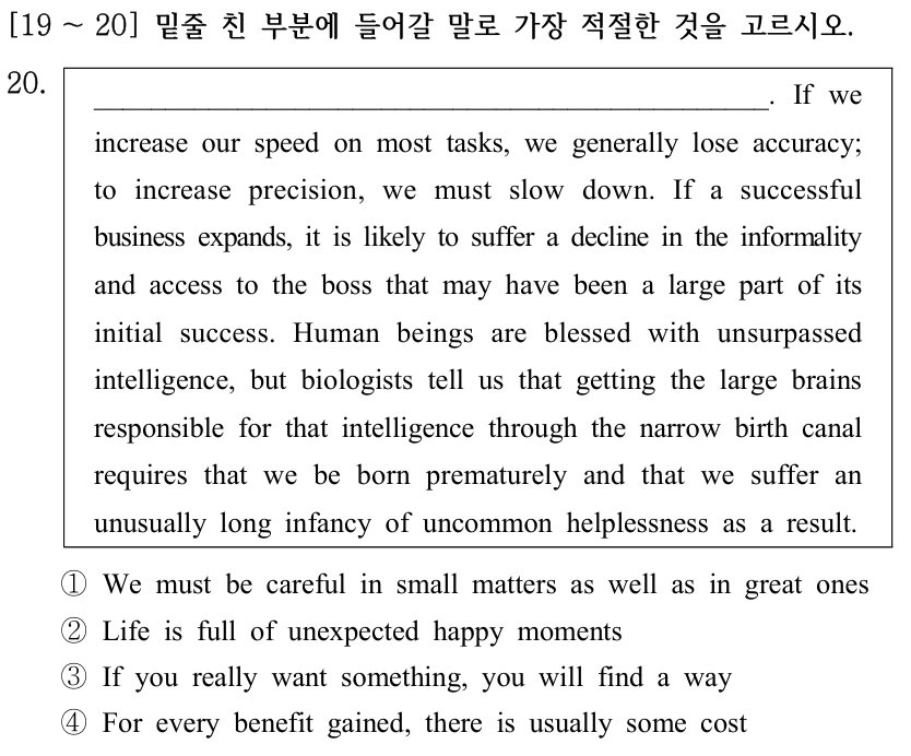 [19 ～20] 밑줄 친 부분에 들어갈 말로 가장 적절한 것을 고르시오. 20. _______________________________________________. If we increase our speed on most tasks, we generally lose accuracy; to increase precision, we must slow down. If a successful business expands, it is likely to suffer a decline in the informality and access to the boss that may have been a large part of its initial success. Human beings are blessed with unsurpassed intelligence, but biologists tell us that getting the large brains responsible for that intelligence through the narrow birth canal requires that we be born prematurely and that we suffer an unusually long infancy of uncommon helplessness as a result. ①We must be careful in small matters as well as in great ones ②Life is full of unexpected happy moments ③If you really want something, you will find a way ④For every benefit gained, there is usually some cost