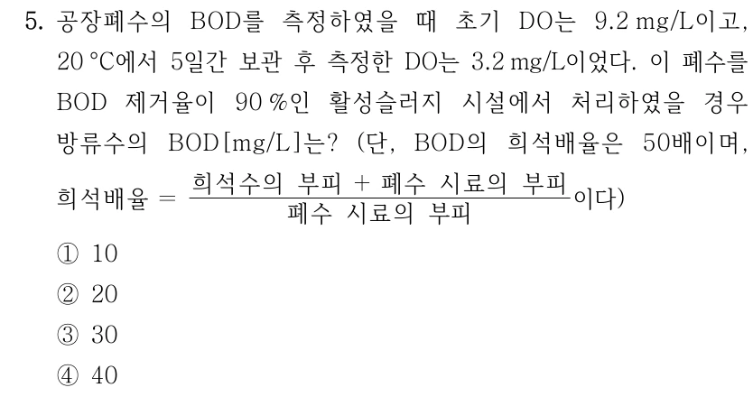 5. 공장폐수의 BOD를 측정하였을 때 초기 DO는 9.2mg/L이고, 20°C에서 5일간 보관 후 측정한 DO는 3.2mg/L이었다. 이 폐수를 BOD 제거율이 90%인 활성슬러지 시설에서 처리하였을 경우 방류수의 BOD[mg/L]는? (단, BOD의 희석배율은 50배이며, 희석배율=(희석수의 부피+폐수 시료의 부피)/(폐수 시료의 부피)이다) ① 10 ② 20 ③ 30 ④ 40