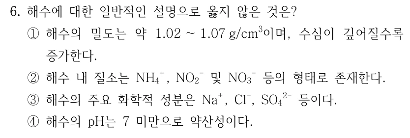 6. 해수에 대한 일반적인 설명으로 옳지 않은 것은? ① 해수의 밀도는 약 1.02~1.07g/cm3이며, 수심이 깊어질수록 증가한다. ② 해수 내 질소는 NH4+, NO2− 및 NO3− 등의 형태로 존재한다. ③ 해수의 주요 화학적 성분은 Na+, Cl−, SO4(2−) 등이다. ④ 해수의 pH는 7 미만으로 약산성이다.