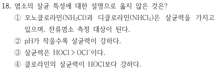 18. 염소의 살균 특성에 대한 설명으로 옳지 않은 것은? ①모노클로라민(NH2Cl)과 디클로라민(NHCl2)은 살균력을 가지고 있으며, 잔류염소 측정 대상이 된다. ②pH가 작을수록 살균력이 강하다. ③살균력은 HOCl > OCl-이다. ④클로라민의 살균력이 HOCl보다 강하다.