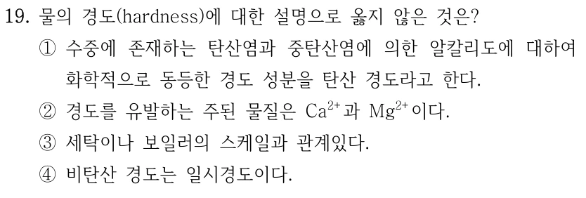 19. 물의 경도(hardness)에 대한 설명으로 옳지 않은 것은? ①수중에 존재하는 탄산염과 중탄산염에 의한 알칼리도에 대하여 화학적으로 동등한 경도 성분을 탄산 경도라고 한다. ②경도를 유발하는 주된 물질은 Ca2+과 Mg2+이다. ③세탁이나 보일러의 스케일과 관계있다. ④비탄산 경도는 일시경도이다.