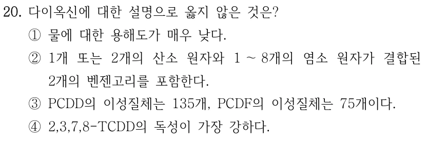 20. 다이옥신에 대한 설명으로 옳지 않은 것은? ①물에 대한 용해도가 매우 낮다. ②1개 또는 2개의 산소 원자와 1 ～8개의 염소 원자가 결합된 2개의 벤젠고리를 포함한다. ③PCDD의 이성질체는 135개, PCDF의 이성질체는 75개이다. ④2,3,7,8-TCDD의 독성이 가장 강하다.