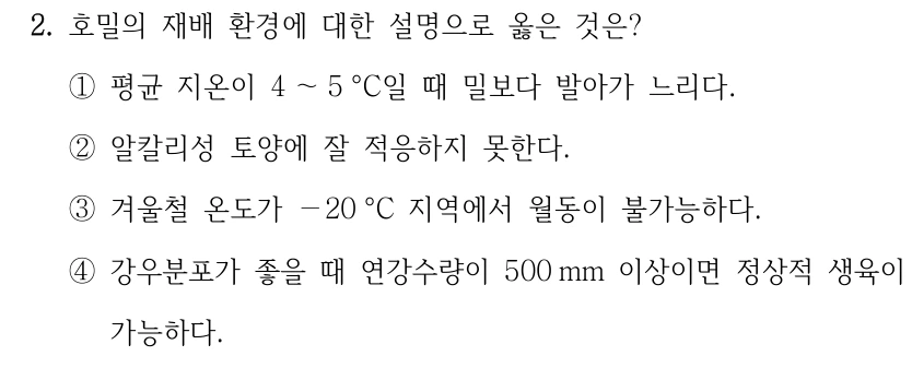 2. 호밀의 재배 환경에 대한 설명으로 옳은 것은? ①평균 지온이 4 ～5 °C일 때 밀보다 발아가 느리다. ②알칼리성 토양에 잘 적응하지 못한다. ③겨울철 온도가 －20 °C 지역에서 월동이 불가능하다. ④강우분포가 좋을 때 연강수량이 500 mm 이상이면 정상적 생육이 가능하다.