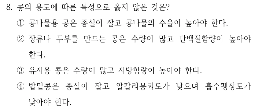 8. 콩의 용도에 따른 특성으로 옳지 않은 것은? ①콩나물용 콩은 종실이 잘고 콩나물의 수율이 높아야 한다. ②장류나 두부를 만드는 콩은 수량이 많고 단백질함량이 높아야 한다. ③유지용 콩은 수량이 많고 지방함량이 높아야 한다. ④밥밑콩은 종실이 잘고 알칼리붕괴도가 낮으며 흡수팽창도가 낮아야 한다.
