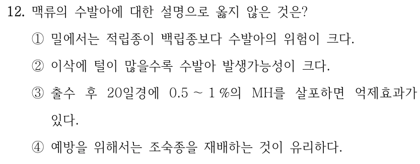 12. 맥류의 수발아에 대한 설명으로 옳지 않은 것은? ①밀에서는 적립종이 백립종보다 수발아의 위험이 크다. ②이삭에 털이 많을수록 수발아 발생가능성이 크다. ③출수 후 20일경에 0.5 ～1 %의 MH를 살포하면 억제효과가 있다. ④예방을 위해서는 조숙종을 재배하는 것이 유리하다.