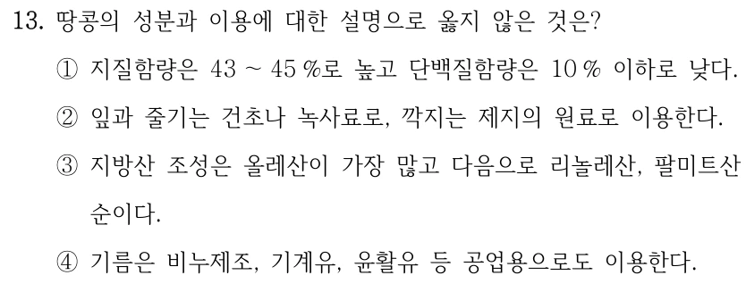13. 땅콩의 성분과 이용에 대한 설명으로 옳지 않은 것은? ①지질함량은 43 ～45 %로 높고 단백질함량은 10 % 이하로 낮다. ②잎과 줄기는 건초나 녹사료로, 깍지는 제지의 원료로 이용한다. ③지방산 조성은 올레산이 가장 많고 다음으로 리놀레산, 팔미트산 순이다. ④기름은 비누제조, 기계유, 윤활유 등 공업용으로도 이용한다.