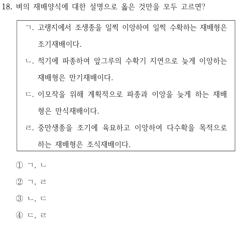 18. 벼의 재배양식에 대한 설명으로 옳은 것만을 모두 고르면? ㄱ. 고랭지에서 조생종을 일찍 이앙하여 일찍 수확하는 재배형은 조기재배이다. ㄴ. 적기에 파종하여 앞그루의 수확기 지연으로 늦게 이앙하는 재배형은 만기재배이다. ㄷ. 이모작을 위해 계획적으로 파종과 이앙을 늦게 하는 재배 형은 만식재배이다. ㄹ. 중만생종을 조기에 육묘하고 이앙하여 다수확을 목적으로 하는 재배형은 조식재배이다. ①ㄱ, ㄴ ②ㄱ, ㄹ ③ㄴ, ㄷ ④ㄷ, ㄹ