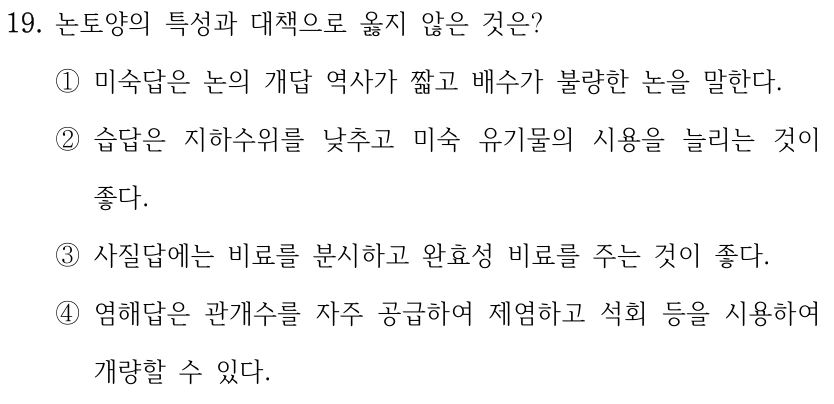 19. 논토양의 특성과 대책으로 옳지 않은 것은? ①미숙답은 논의 개답 역사가 짧고 배수가 불량한 논을 말한다. ②습답은 지하수위를 낮추고 미숙 유기물의 시용을 늘리는 것이 좋다. ③사질답에는 비료를 분시하고 완효성 비료를 주는 것이 좋다. ④염해답은 관개수를 자주 공급하여 제염하고 석회 등을 시용하여 개량할 수 있다.