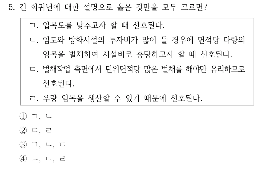 5. 긴 회귀년에 대한 설명으로 옳은 것만을 모두 고르면? ㄱ. 입목도를 낮추고자 할 때 선호된다. ㄴ. 임도와 방화시설의 투자비가 많이 들 경우에 면적당 다량의 임목을 벌채하여 시설비로 충당하고자 할 때 선호된다. ㄷ. 벌채작업 측면에서 단위면적당 많은 벌채를 해야만 유리하므로 선호된다. ㄹ. 우량 임목을 생산할 수 있기 때문에 선호된다. ①ㄱ, ㄴ ②ㄷ, ㄹ ③ㄱ, ㄴ, ㄷ ④ㄴ, ㄷ, ㄹ