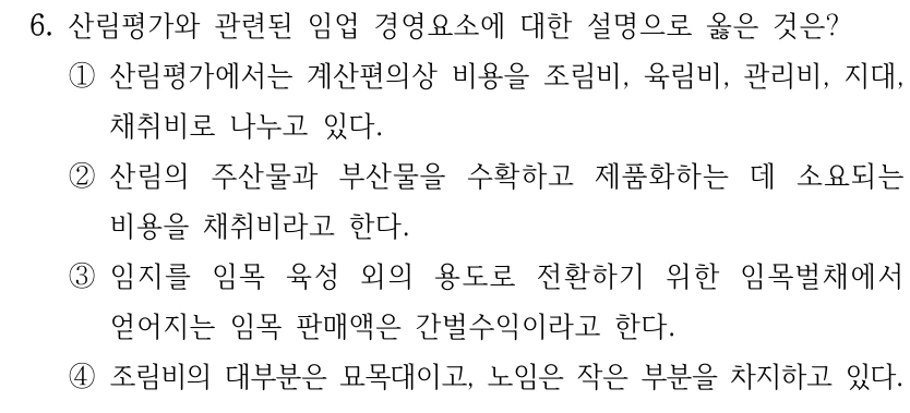 6. 산림평가와 관련된 임업 경영요소에 대한 설명으로 옳은 것은? ①산림평가에서는 계산편의상 비용을 조림비, 육림비, 관리비, 지대, 채취비로 나누고 있다. ②산림의 주산물과 부산물을 수확하고 제품화하는 데 소요되는 비용을 채취비라고 한다. ③임지를 임목 육성 외의 용도로 전환하기 위한 임목벌채에서 얻어지는 임목 판매액은 간벌수익이라고 한다. ④조림비의 대부분은 묘목대이고, 노임은 작은 부분을 차지하고 있다.