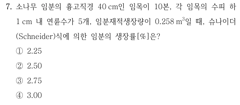 7. 소나무 임분의 흉고직경 40 cm인 임목이 10본, 각 임목의 수피 하 1 cm 내 연륜수가 5개, 임분재적생장량이 0.258 m3일 때, 슈나이더 (Schneider)식에 의한 임분의 생장률[%]은? ①2.25 ②2.50 ③2.75 ④3.00 임분재적생장량 0.258 m³의 세제곱 단위를 확인하세요.