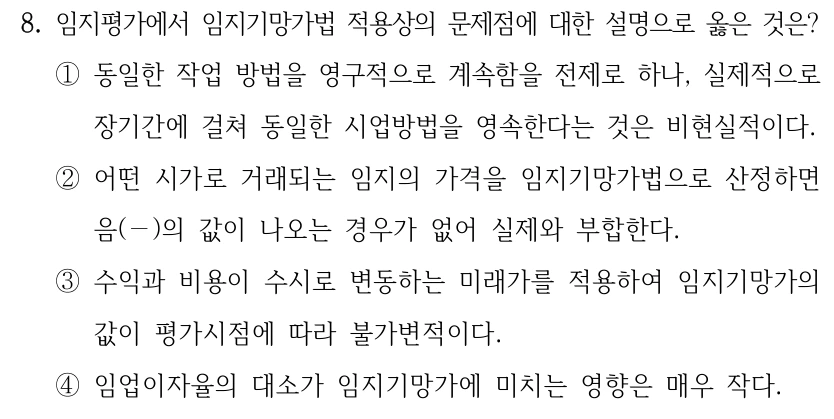 8. 임지평가에서 임지기망가법 적용상의 문제점에 대한 설명으로 옳은 것은? ①동일한 작업 방법을 영구적으로 계속함을 전제로 하나, 실제적으로 장기간에 걸쳐 동일한 시업방법을 영속한다는 것은 비현실적이다. ②어떤 시가로 거래되는 임지의 가격을 임지기망가법으로 산정하면 음(－)의 값이 나오는 경우가 없어 실제와 부합한다. ③수익과 비용이 수시로 변동하는 미래가를 적용하여 임지기망가의 값이 평가시점에 따라 불가변적이다. ④임업이자율의 대소가 임지기망가에 미치는 영향은 매우 작다.