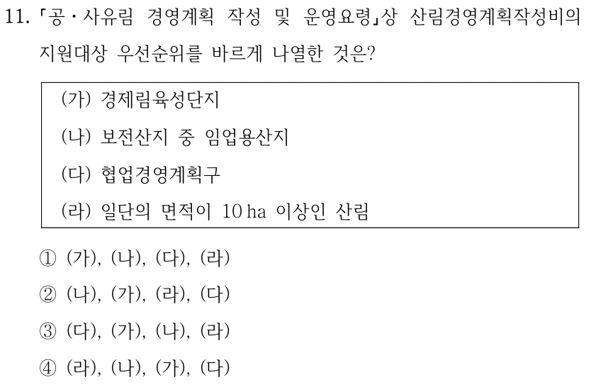 11. 공ㆍ사유림 경영계획 작성 및 운영요령상 산림경영계획작성비의 지원대상 우선순위를 바르게 나열한 것은? (가) 경제림육성단지 (나) 보전산지 중 임업용산지 (다) 협업경영계획구 (라) 일단의 면적이 10 ha 이상인 산림 ①(가), (나), (다), (라) ②(나), (가), (라), (다) ③(다), (가), (나), (라) ④(라), (나), (가), (다)