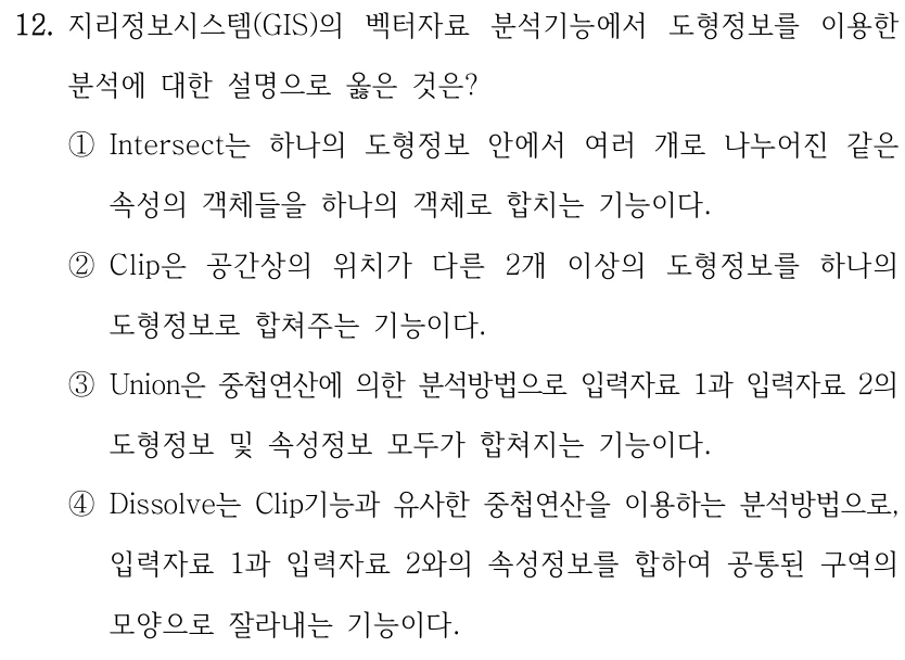12. 지리정보시스템(GIS)의 벡터자료 분석기능에서 도형정보를 이용한 분석에 대한 설명으로 옳은 것은? ①Intersect는 하나의 도형정보 안에서 여러 개로 나누어진 같은 속성의 객체들을 하나의 객체로 합치는 기능이다. ②Clip은 공간상의 위치가 다른 2개 이상의 도형정보를 하나의 도형정보로 합쳐주는 기능이다. ③Union은 중첩연산에 의한 분석방법으로 입력자료 1과 입력자료 2의 도형정보 및 속성정보 모두가 합쳐지는 기능이다. ④Dissolve는 Clip기능과 유사한 중첩연산을 이용하는 분석방법으로, 입력자료 1과 입력자료 2와의 속성정보를 합하여 공통된 구역의 모양으로 잘라내는 기능이다.