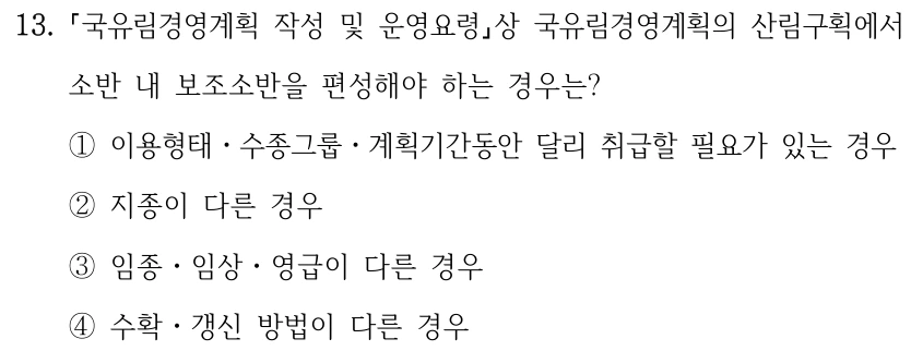 13. 국유림경영계획 작성 및 운영요령상 국유림경영계획의 산림구획에서 소반 내 보조소반을 편성해야 하는 경우는? ①이용형태ㆍ수종그룹ㆍ계획기간동안 달리 취급할 필요가 있는 경우 ②지종이 다른 경우 ③임종ㆍ임상ㆍ영급이 다른 경우 ④수확ㆍ갱신 방법이 다른 경우