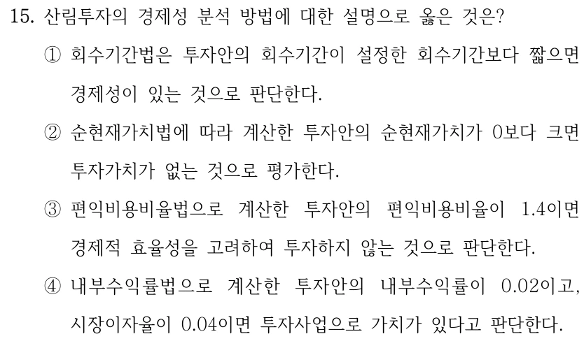 15. 산림투자의 경제성 분석 방법에 대한 설명으로 옳은 것은? ①회수기간법은 투자안의 회수기간이 설정한 회수기간보다 짧으면 경제성이 있는 것으로 판단한다. ②순현재가치법에 따라 계산한 투자안의 순현재가치가 0보다 크면 투자가치가 없는 것으로 평가한다. ③편익비용비율법으로 계산한 투자안의 편익비용비율이 1.4이면 경제적 효율성을 고려하여 투자하지 않는 것으로 판단한다. ④내부수익률법으로 계산한 투자안의 내부수익률이 0.02이고, 시장이자율이 0.04이면 투자사업으로 가치가 있다고 판단한다.