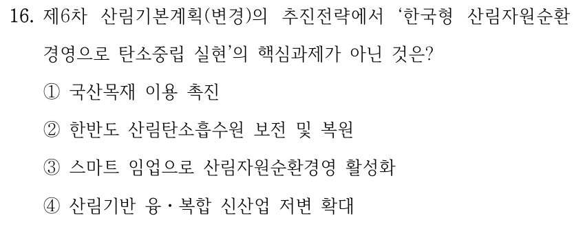 16. 제6차 산림기본계획(변경)의 추진전략에서 ‘한국형 산림자원순환 경영으로 탄소중립 실현’의 핵심과제가 아닌 것은? ①국산목재 이용 촉진 ②한반도 산림탄소흡수원 보전 및 복원 ③스마트 임업으로 산림자원순환경영 활성화 ④산림기반 융ㆍ복합 신산업 저변 확대
