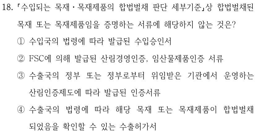 18. 수입되는 목재ㆍ목재제품의 합법벌채 판단 세부기준상 합법벌채된 목재 또는 목재제품임을 증명하는 서류에 해당하지 않는 것은? ①수입국의 법령에 따라 발급된 수입승인서 ②FSC에 의해 발급된 산림경영인증, 임산물제품인증 서류 ③수출국의 정부 또는 정부로부터 위임받은 기관에서 운영하는 산림인증제도에 따라 발급된 인증서류 ④수출국의 법령에 따라 해당 목재 또는 목재제품이 합법벌채 되었음을 확인할 수 있는 수출허가서