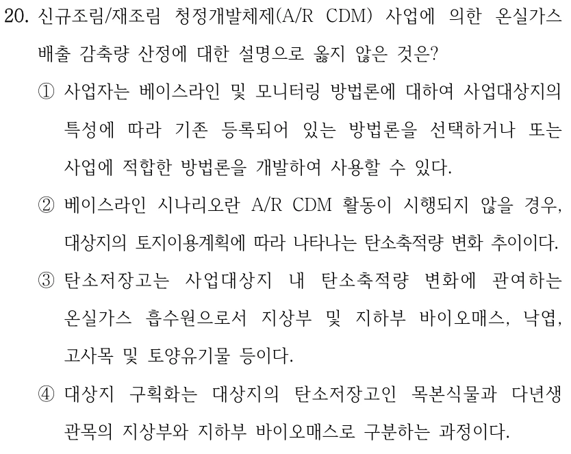 20. 신규조림/재조림 청정개발체제(A/R CDM) 사업에 의한 온실가스 배출 감축량 산정에 대한 설명으로 옳지 않은 것은? ①사업자는 베이스라인 및 모니터링 방법론에 대하여 사업대상지의 특성에 따라 기존 등록되어 있는 방법론을 선택하거나 또는 사업에 적합한 방법론을 개발하여 사용할 수 있다. ②베이스라인 시나리오란 A/R CDM 활동이 시행되지 않을 경우, 대상지의 토지이용계획에 따라 나타나는 탄소축적량 변화 추이이다. ③탄소저장고는 사업대상지 내 탄소축적량 변화에 관여하는 온실가스 흡수원으로서 지상부 및 지하부 바이오매스, 낙엽, 고사목 및 토양유기물 등이다. ④대상지 구획화는 대상지의 탄소저장고인 목본식물과 다년생 관목의 지상부와 지하부 바이오매스로 구분하는 과정이다.