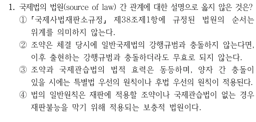 1. 국제법의 법원(source of law) 간 관계에 대한 설명으로 옳지 않은 것은?
①
국제사법재판소규정
제38조제1항에 규정된 법원의 순서는 
위계를 의미하지 않는다.
②조약은 체결 당시에 일반국제법의 강행규범과 충돌하지 않는다면, 
이후 출현하는 강행규범과 충돌하더라도 무효로 되지 않는다.
③조약과 국제관습법의 법적 효력은 동등하며, 양자 간 충돌이 
있을 시에는 특별법 우선의 원칙이나 후법 우선의 원칙이 적용된다.
④법의 일반원칙은 재판에 적용할 조약이나 국제관습법이 없는 경우 
재판불능을 막기 위해 적용되는 보충적 법원이다.